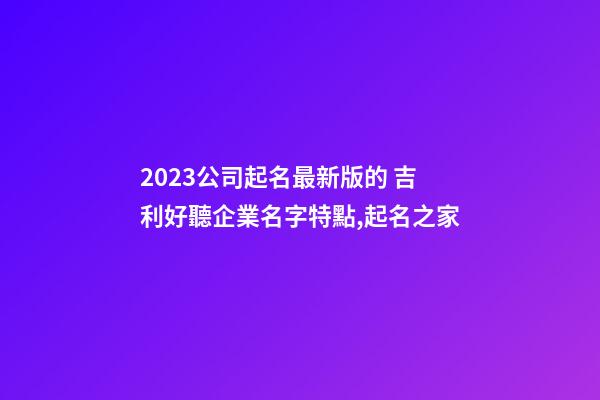 2023公司起名最新版的 吉利好聽企業名字特點,起名之家